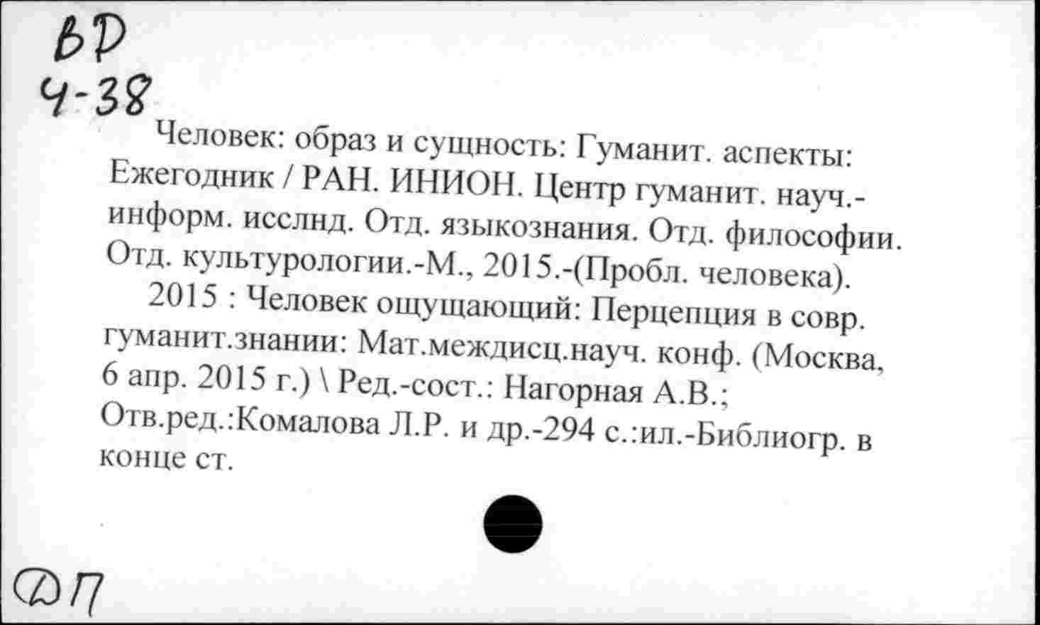 ﻿Человек: образ и сущность: Гуманит. аспекты: Ежегодник / РАН. ИНИОН. Центр гуманит. науч,-информ. исслнд. Отд. языкознания. Отд. философии Отд. культурологии.-М., 2015.-(Пробл. человека).
2015 : Человек ощущающий: Перцепция в совр. гуманит.знании: Мат.междисц.науч. конф. (Москва. 6 апр. 2015 г.) \ Ред.-сост.: Нагорная А.В.; Отв.ред.:Комалова Л.Р. и др.-294 с.:ил.-Библиогр. в конце ст.